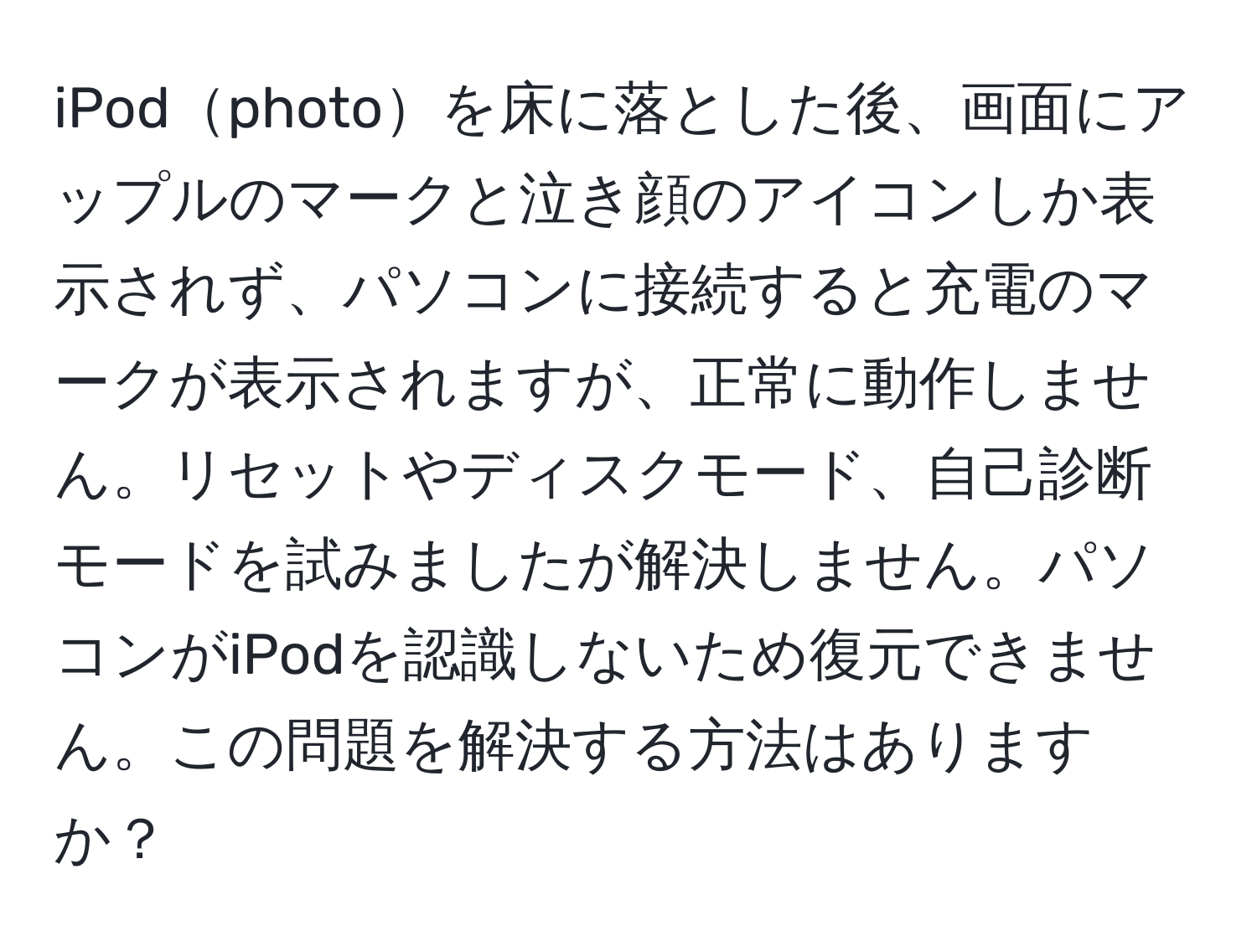 iPodphotoを床に落とした後、画面にアップルのマークと泣き顔のアイコンしか表示されず、パソコンに接続すると充電のマークが表示されますが、正常に動作しません。リセットやディスクモード、自己診断モードを試みましたが解決しません。パソコンがiPodを認識しないため復元できません。この問題を解決する方法はありますか？