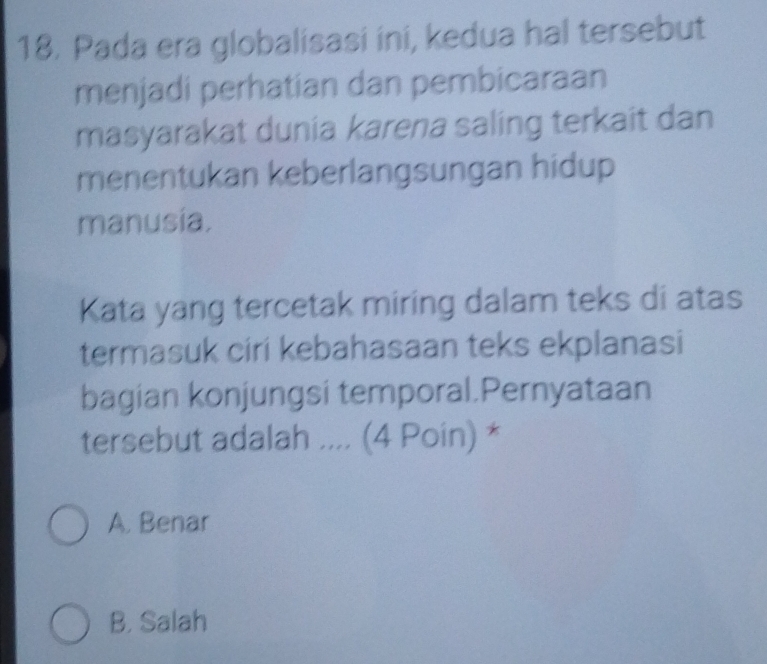 Pada era globalisasi ini, kedua hal tersebut
menjadi perhatian dan pembicaraan
masyarakat dunia karena saling terkait dan
menentukan keberlangsungan hidup
manusia.
Kata yang tercetak miring dalam teks di atas
termasuk ciri kebahasaan teks ekplanasi
bagian konjungsi temporal.Pernyataan
tersebut adalah .... (4 Poin) *
A. Benar
B. Salah