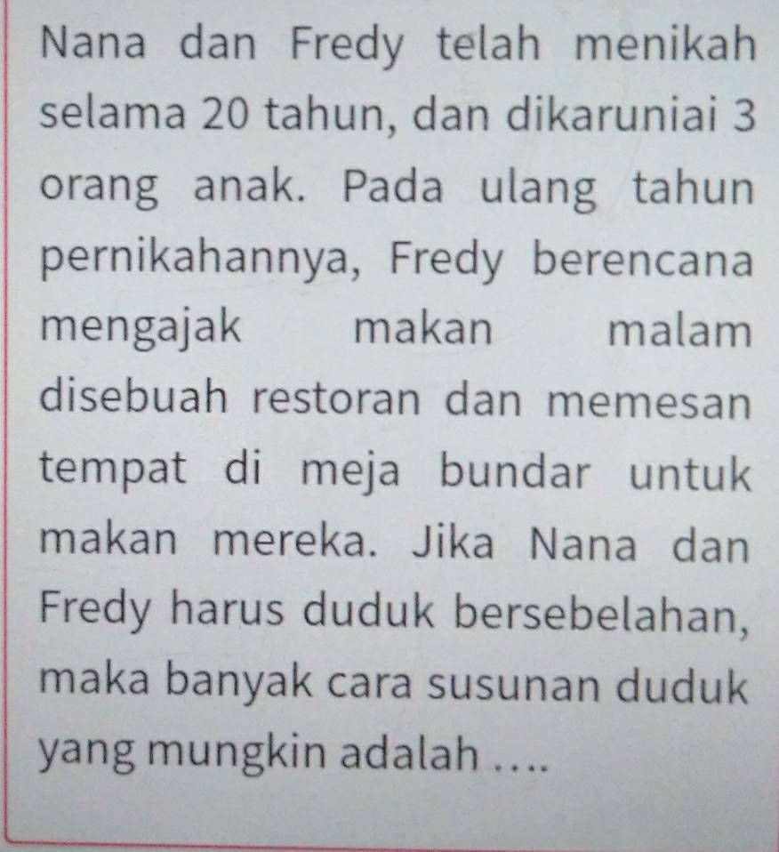 Nana dan Fredy telah menikah 
selama 20 tahun, dan dikaruniai 3
orang anak. Pada ulang tahun 
pernikahannya, Fredy berencana 
mengajak makan ₹malam 
disebuah restoran dan memesan 
tempat di meja bundar untuk 
makan mereka. Jika Nana dan 
Fredy harus duduk bersebelahan, 
maka banyak cara susunan duduk 
yang mungkin adalah ...