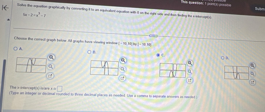 This question: 1 point(s) possible Subm
Solve the equation graphically by converting it to an equivalent equation with 0 on the right side and then finding the x-intercept(s).
5x-2=x^3-7
Choose the correct graph below. All graphs have viewing window [-10,10] by [-10,10]
A.
B.
C.
D.
The x-intercept(s) is/are xapprox □
(Type an integer or decimal rounded to three decimal places as needed. Use a comma to separate answers as needed.)