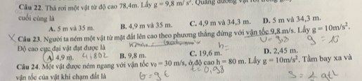 Cầu 22. Thả rơi một vật từ độ cao 78,4m. Lấy g=9,8m/s^2 Quảng đương vật lô i
cuối cùng là
A. 5 m và 35 m. B. 4,9 m và 35 m. C. 4,9 m và 34,3 m. D. 5 m và 34,3 m.
Câu 23. Người ta ném một vật từ mặt đất lên cao theo phương thẳng đứng với vận tốc 9,8 m/s. Lấy g=10m/s^2. 
Độ cao cực đại vật đạt được là D. 2,45 m.
Al 4,9 m.
Câu 24. Một vật được ném ngang với vận tốc v_0=30m/s, d; djcaoh=80m B. 9,8 m. C. 19,6 m. Lấy g=10m/s^2. Tầm bay xa và
vận tốc của vật khi chạm đất là