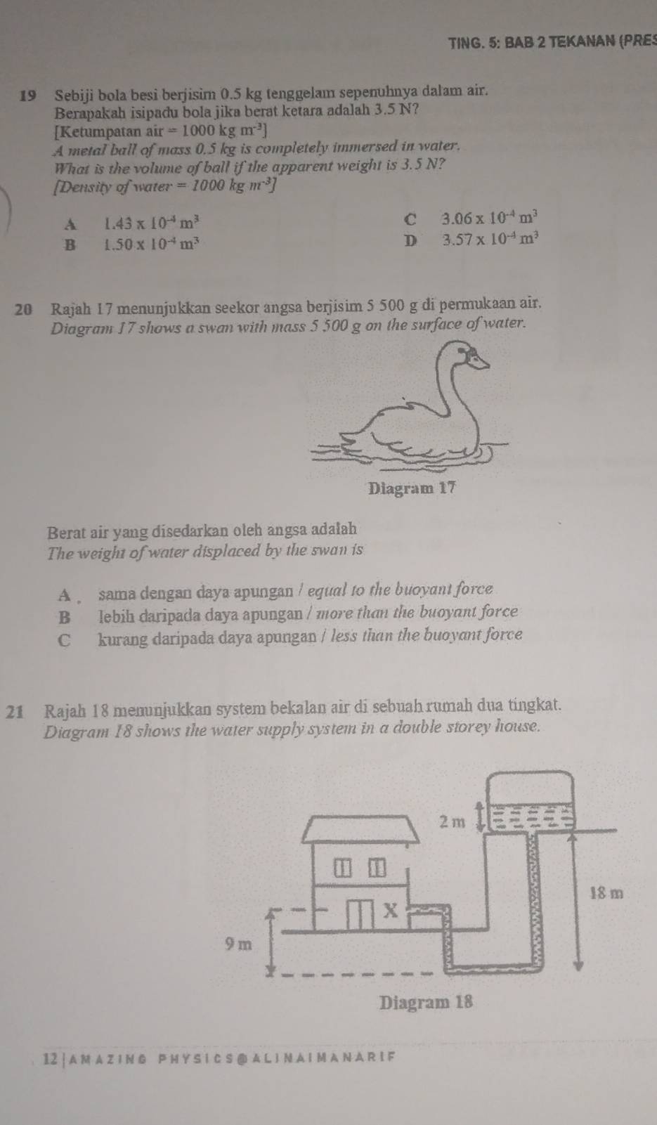 TING. 5: BAB 2 TEKANAN (PRE
19 Sebiji bola besi berjisim 0.5 kg tenggelam sepenuhnya dalam air.
Berapakah isipadu bola jika berat ketara adalah 3.5 N?
[Ketumpatan ai ir=1000kgm^(-3)]
A metal ball of mass 0.5 kg is completely immersed in water.
What is the volume of ball if the apparent weight is 3.5 N?
[Density of water =1000kgm^(-3)]
A 1.43* 10^(-4)m^3
C 3.06* 10^(-4)m^3
B 1.50* 10^(-4)m^3
D 3.57* 10^(-4)m^3
20 Rajah 17 menunjukkan seekor angsa berjisim 5 500 g di permukaan air.
Diagram 17 shows a swan with mass 5 500 g on the surface of water.
Berat air yang disedarkan oleh angsa adalah
The weight of water displaced by the swan is
A sama dengan daya apungan / equal to the buoyant force
B lebih daripada daya apungan / more than the buoyant force
C kurang daripada daya apungan / less than the buoyant force
21 Rajah 18 menunjukkan system bekalan air di sebuah rumah dua tingkat.
Diagram 18 shows the water supply system in a double storey house.
12 | A M AZ IN G P H Y SI C S@ A L I N A I M A N A R I F