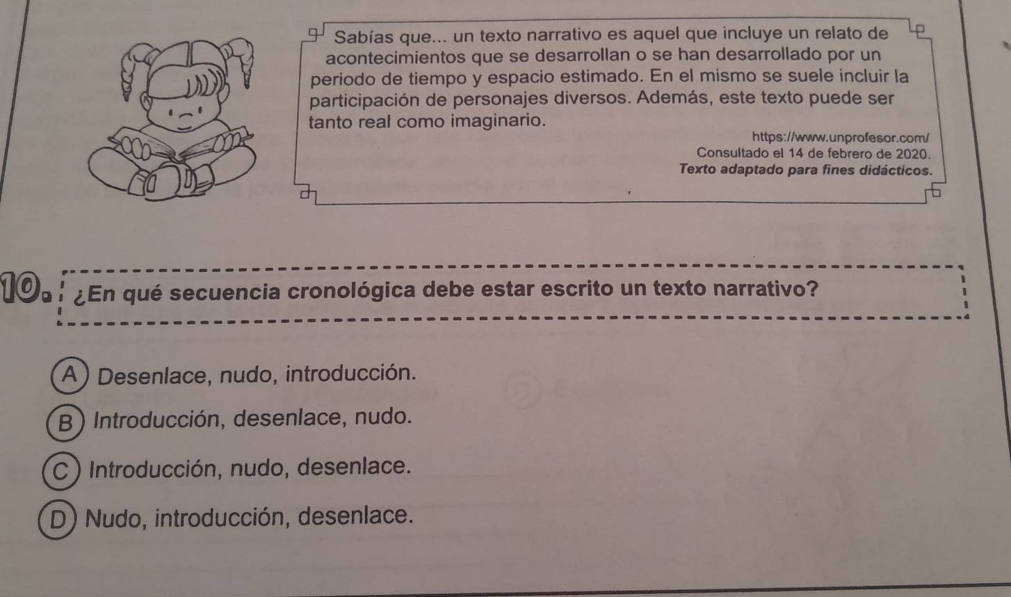 Sabías que... un texto narrativo es aquel que incluye un relato de
acontecimientos que se desarrollan o se han desarrollado por un
periodo de tiempo y espacio estimado. En el mismo se suele incluir la
participación de personajes diversos. Además, este texto puede ser
tanto real como imaginario.
https://www.unprofesor.com/
Consultado el 14 de febrero de 2020.
Texto adaptado para fines didácticos.
10. ¿En qué secuencia cronológica debe estar escrito un texto narrativo?
(A) Desenlace, nudo, introducción.
B ) Introducción, desenlace, nudo.
C ) Introducción, nudo, desenlace.
D) Nudo, introducción, desenlace.