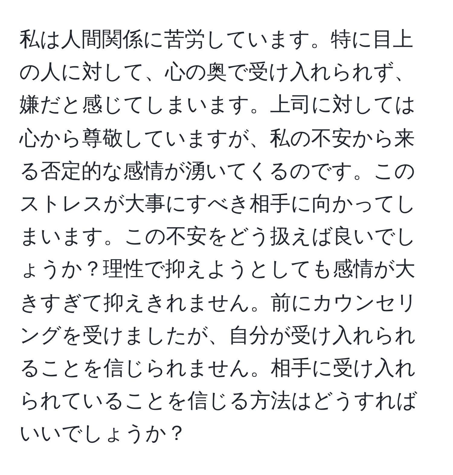 私は人間関係に苦労しています。特に目上の人に対して、心の奥で受け入れられず、嫌だと感じてしまいます。上司に対しては心から尊敬していますが、私の不安から来る否定的な感情が湧いてくるのです。このストレスが大事にすべき相手に向かってしまいます。この不安をどう扱えば良いでしょうか？理性で抑えようとしても感情が大きすぎて抑えきれません。前にカウンセリングを受けましたが、自分が受け入れられることを信じられません。相手に受け入れられていることを信じる方法はどうすればいいでしょうか？