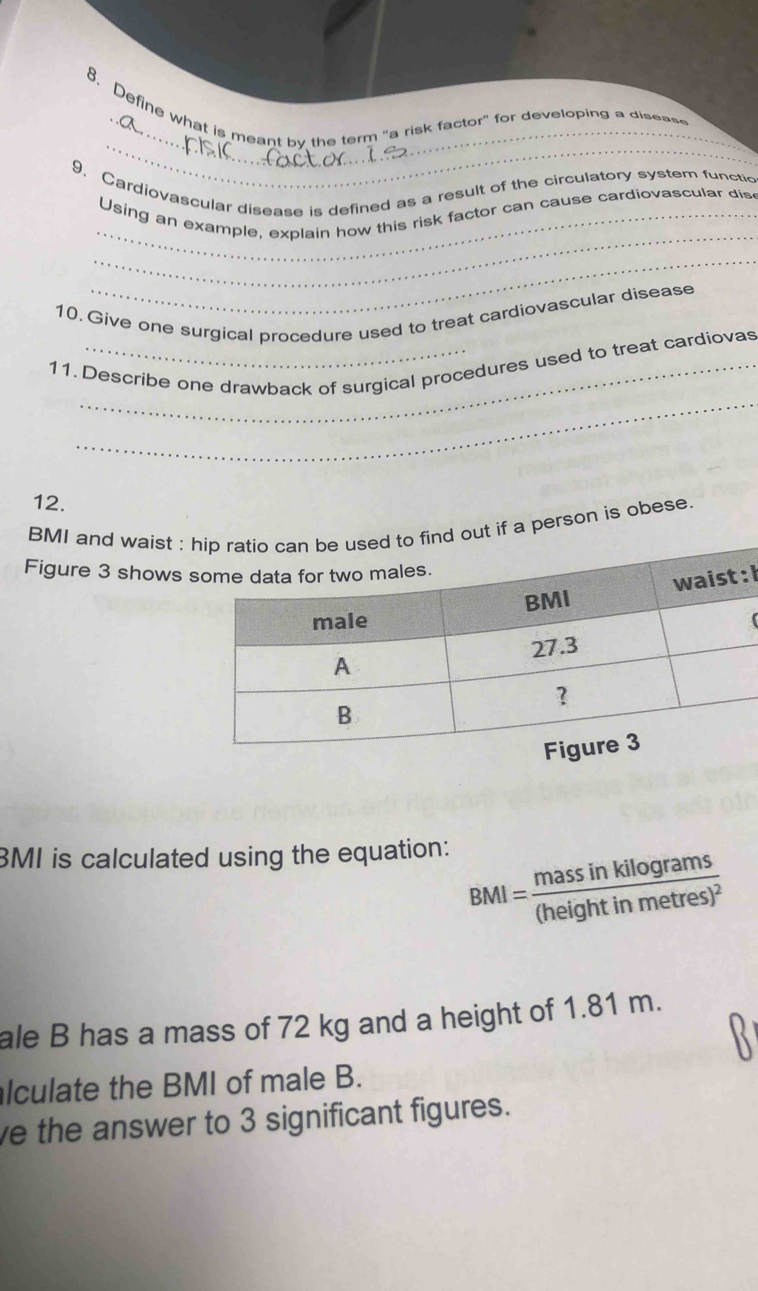 Define what is meant by the term "a risk factor" for developing a disease 
9. Cardiovascular disease is defined as a result of the circulatory system functic 
_ 
_Using an example, explain how this risk factor can cause cardiovascular dis 
_ 
10. Give one surgical procedure used to treat cardiovascular disease 
_ 
11. Describe one drawback of surgical procedures used to treat cardiovas 
12. 
BMI and waist : d out if a person is obese. 
Figure 3 shows 
: I 
BMI is calculated using the equation:
BMI=frac massinkilog rams(heightinmetres)^2
ale B has a mass of 72 kg and a height of 1.81 m. 
lculate the BMI of male B. 
ve the answer to 3 significant figures.