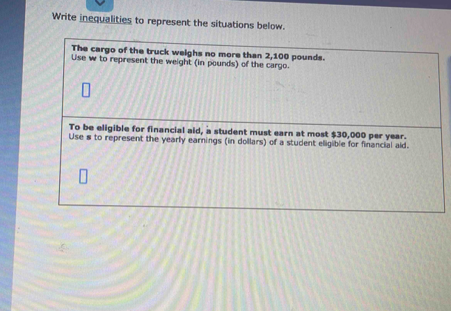 Write inequalities to represent the situations below. 
The cargo of the truck weighs no more than 2,100 pounds. 
Use w to represent the weight (in pounds) of the cargo. 
To be eligible for financial aid, a student must earn at most $30,000 per year. 
Use s to represent the yearly earnings (in dollars) of a student eligible for financial aid.