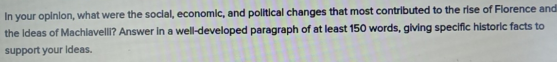 In your opinion, what were the social, economic, and political changes that most contributed to the rise of Florence and 
the Ideas of Machiavelli? Answer in a well-developed paragraph of at least 150 words, giving specific historic facts to 
support your ideas.