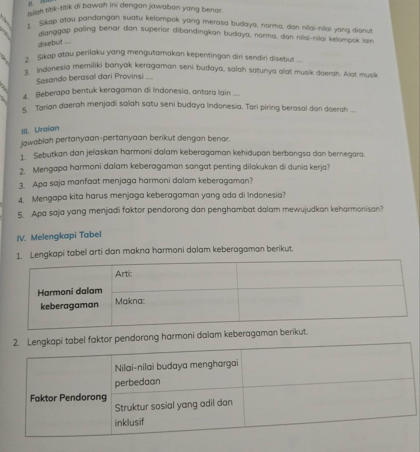 Isilah titik-titik di bawah ini dengan jawaban yang benar. 
1. Sikap atau pandangan suatu kelompok yang merasa budaya, norma, dan nilai-nilai yang dianut 
a 
dianggap paling benar dan superior dibandingkan budaya, norma, dan nilai-nilai kelompok lain 
disebut .... 
2. Sikap atau perilaku yang mengutamakan kepentingan diri sendiri disebut .... 
3. Indonesia memiliki banyak keragaman seni budaya, salah satunya alat musik daerah. Alat musik 
Sasando berasal dari Provinsi .... 
4. Beberapa bentuk keragaman di Indonesia, antara lain .... 
5. Tarian daerah menjadi salah satu seni budaya Indonesia. Tari piring berasal dari daerah .... 
III. Uraian 
Jawablah pertanyaan-pertanyaan berikut dengan benar. 
1. Sebutkan dan jelaskan harmoni dalam keberagaman kehidupan berbangsa dan bernegara. 
2. Mengapa harmoni dalam keberagaman sangat penting dilakukan di dunia kerja? 
3. Apa saja manfaat menjaga harmoni dalam keberagaman? 
4. Mengapa kita harus menjaga keberagaman yang ada di Indonesia? 
5. Apa saja yang menjadi faktor pendorong dan penghambat dalam mewujudkan keharmonisan? 
IV. Melengkapi Tabel 
. Lengkapi tabel arti dan makna harmoni dalam keberagaman berikut. 
ktor pendorong harmoni dalam keberag