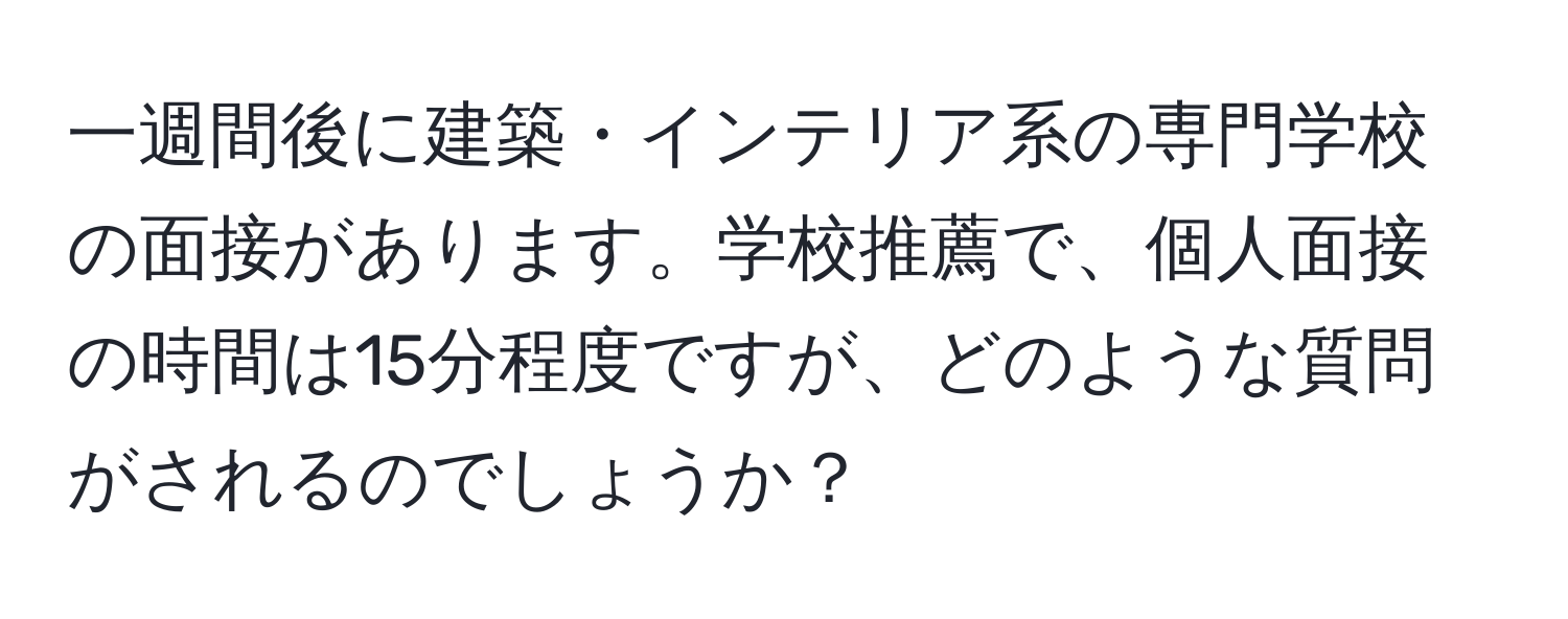 一週間後に建築・インテリア系の専門学校の面接があります。学校推薦で、個人面接の時間は15分程度ですが、どのような質問がされるのでしょうか？