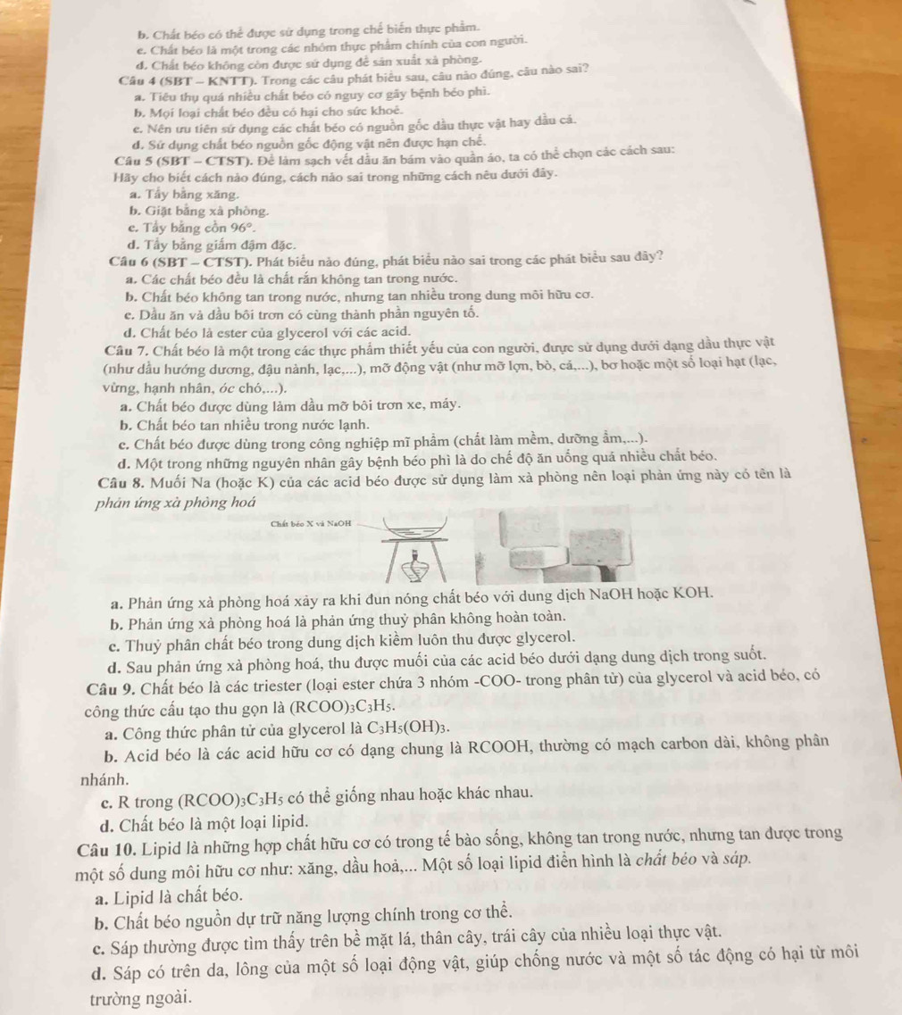 b. Chất béo có thể được sử dụng trong chế biến thực phẩm.
e. Chất béo là một trong các nhóm thực phẩm chính của con người.
d. Chất béo không còn được sứ dụng để sân xuất xà phòng.
Câu 4 (SBT - KNTT). Trong các câu phát biểu sau, câu nào đúng, câu nào sai?
a. Tiêu thụ quá nhiều chất béo có nguy cơ gãy bệnh béo phì.
b. Mọi loại chất béo đều có hại cho sức khoê.
e. Nên ưu tiên sứ dụng các chất béo có nguồn gốc dầu thực vật hay dầu cá.
d. Sử dụng chất béo nguồn gốc động vật nên được hạn chế.
Câu 5 (SBT - CTST). Để làm sạch vết dầu ăn bám vào quần áo, ta có thể chọn các cách sau:
Hãy cho biết cách nảo đúng, cách nảo sai trong những cách nêu dưới đảy.
a. Tẩy bằng xăng.
b. Giặt bằng xà phòng.
e. Tẩy bằng cồn 96°.
d. Tầy bằng giấm đậm đặc.
Câu 6 (SBT - CTST). Phát biểu nào đúng, phát biểu nào sai trong các phát biểu sau dây?
a. Các chất béo đều là chất rắn không tan trong nước.
b. Chất béo không tan trong nước, nhưng tan nhiều trong dung môi hữu cơ.
e. Dầu ăn và dầu bôi trơn có cùng thành phần nguyên tố.
d. Chất béo là ester của glycerol với các acid.
Cầu 7. Chất béo là một trong các thực phẩm thiết yếu của con người, đưực sử dụng dưới dạng dầu thực vật
(như dầu hướng dương, đậu nành, lạc,...), mỡ động vật (như mỡ lợn, bỏ, cả,...), bơ hoặc một số loại hạt (lạc,
vừng, hạnh nhân, óc chó,...).
a. Chất béo được dùng làm dầu mỡ bôi trơn xe, máy.
b. Chất béo tan nhiều trong nước lạnh.
c. Chất béo được dùng trong công nghiệp mĩ phầm (chất làm mềm, dưỡng ẩm,...).
d. Một trong những nguyên nhân gây bệnh béo phì là do chế độ ăn uống quá nhiều chất béo.
Câu 8. Muối Na (hoặc K) của các acid béo được sử dụng làm xà phòng nên loại phản ứng này có tên là
phản ứng xà phòng hoá
Chất béo X và NaOH
a. Phản ứng xà phòng hoá xảy ra khi đun nóng chất béo với dung dịch NaOH hoặc KOH.
b. Phản ứng xà phòng hoá là phản ứng thuỷ phân không hoàn toàn.
c. Thuỷ phân chất béo trong dung dịch kiềm luôn thu được glycerol.
d. Sau phản ứng xà phòng hoá, thu được muối của các acid béo dưới dạng dung dịch trong suốt.
Câu 9. Chất béo là các triester (loại ester chứa 3 nhóm -COO- trong phân tử) của glycerol và acid béo, có
công thức cấu tạo thu gọn là ( (RCOO)_3C_3H_5.
a. Công thức phân tử của glycerol là C_3H_5(OH)_3.
b. Acid béo là các acid hữu cơ có dạng chung là RCOOH, thường có mạch carbon dài, không phân
nhánh.
c. R trong ( RCOO)_3C_3H_5 : có thể giống nhau hoặc khác nhau.
d. Chất béo là một loại lipid.
Câu 10. Lipid là những hợp chất hữu cơ có trong tế bào sống, không tan trong nước, nhưng tan được trong
một số dung môi hữu cơ như: xăng, dầu hoả,... Một số loại lipid điển hình là chất béo và sáp.
a. Lipid là chất béo.
b. Chất béo nguồn dự trữ năng lượng chính trong cơ thể.
c. Sáp thường được tìm thấy trên bề mặt lá, thân cây, trái cây của nhiều loại thực vật.
d. Sáp có trên da, lông của một số loại động vật, giúp chống nước và một số tác động có hại từ môi
trường ngoài.