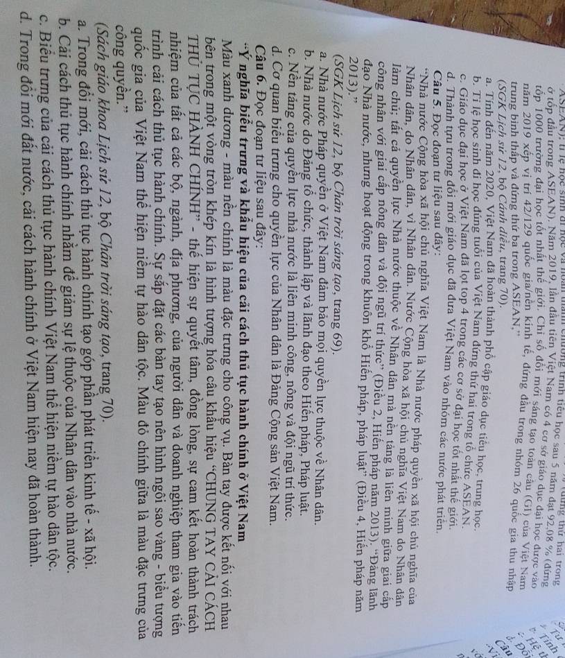 tt ứ ng thứ hai trong
ASEAN); tr lệ học sinh di nọc và noàu tayn chường trình tiểu học sau 5 năm đạt 92,08 % (đứng Tỉnh
ở tốp đầu trong ASEAN), Năm 2019, lần đầu tiên Việt Nam có 4 cơ sở giáo dục đại học được vào Hệ t
tốp 1000 trường đại học tốt nhất thế giới. Chỉ số đổi mới sáng tạo toàn câu (G1) của Việt Nam
năm 2019 xếp vị trí 42/129 quốc gia/nền kinh tế, đứng đầu trong nhóm 26 quốc gia thu nhận Đỗ
trung binh thấp và đứng thứ ba trong ASEAN,''
(SGK Lịch sử 12, bộ Cánh diều, trang 70).
Câu
V
a. Tính đến năm 2020, Việt Nam đã hoàn thành phố cập giáo dục tiêu học, trung học.
. C
b. Tỉ lệ học sinh đi học đúng tuổi của Việt Nam đứng thứ hai trong tổ chức ASEAN.
c. Giáo dục đại học ở Việt Nam đã lọt top 4 trong các cơ sở đại học tốt nhất thế giới
d. Thành tựu trong đổi mới giáo dục đã đưa Việt Nam vào nhóm các nước phát triên.
Câu 5. Đọc đoạn tư liệu sau đây:
*Nhà nước Cộng hòa xã hội chủ nghĩa Việt Nam là Nhà nước pháp quyền xã hội chủ nghĩa của
Nhân dân, do Nhân dân, vì Nhân dân. Nước Cộng hòa xã hội chủ nghĩa Việt Nam do Nhân dân
làm chủ; tất cả quyền lực Nhà nước thuộc về Nhân dân mà nền tảng là liên minh giữa giai cấp
công nhân với giai cấp nông dân và đội ngũ trí thức” (Điều 2, Hiến pháp năm 2013). “Đảng lãnh
đạo Nhà nước, nhưng hoạt động trong khuôn khổ Hiến pháp, pháp luật'' (Điều 4, Hiến pháp năm
2013).”
(SGK Lịch sử 12, bộ Chân trời sáng tạo, trang 69).
a. Nhà nước Pháp quyền ở Việt Nam đảm bảo mọi quyền lực thuộc về Nhân dân.
b. Nhà nước do Đảng tổ chức, thành lập và lãnh đạo theo Hiến pháp, Pháp luật.
c. Nền tăng của quyền lực nhà nước là liên minh công, nông và đội ngũ trí thức.
d. Cơ quan biểu trưng cho quyền lực của Nhân dân là Đảng Cộng sản Việt Nam.
Câu 6. Đọc đoạn tư liệu sau đây:
*Ý nghĩa biểu trưng và khẩu hiệu của cải cách thủ tục hành chính ở Việt Nam
Màu xanh dương - màu nền chính là màu đặc trưng cho công vụ. Bàn tay được kết nối với nhau
bên trong một vòng tròn khép kín là hình tượng hóa câu khẩu hiệu “CHUNG TAY CẢI CÁCH
THÚ TỤC HÀNH CHÍNH'' - thế hiện sự quyết tâm, đồng lòng, sự cam kết hoàn thành trách
nhiệm của tất cả các bộ, ngành, địa phương, của người dân và doanh nghiệp tham gia vào tiến
trình cải cách thủ tục hành chính. Sự sắp đặt các bàn tay tạo nên hình ngôi sao vàng - biểu tượng
quốc gia của Việt Nam thể hiện niềm tự hào dân tộc. Màu đỏ chính giữa là màu đặc trưng của
công quyền.”
(Sách giáo khoa Lịch sử 12, bộ Chân trời sáng tạo, trang 70).
a. Trong đổi mới, cải cách thủ tục hành chính tạo góp phần phát triển kinh tế - xã hội.
b. Cải cách thủ tục hành chính nhằm để giảm sự lệ thuộc của Nhân dân vào nhà nước.
c. Biểu trưng của cải cách thủ tục hành chính Việt Nam thể hiện niềm tự hào dân tộc.
d. Trong đổi mới đất nước, cải cách hành chính ở Việt Nam hiện nay đã hoàn thành.