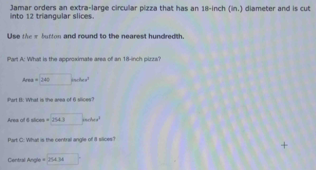 Jamar orders an extra-large circular pizza that has an 18-inch (in.) diameter and is cut 
into 12 triangular slices. 
Use the π button and round to the nearest hundredth. 
Part A: What is the approximate area of an 18-inch pizza? 
Area =240inches^2
Part B: What is the area of 6 slices? 
Area of 6 slices =254.3inches^2
Part C: What is the central angle of 8 slices? 
+ 
Central Angle =254.34 □