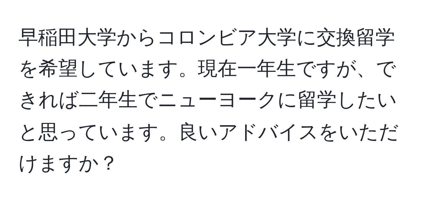 早稲田大学からコロンビア大学に交換留学を希望しています。現在一年生ですが、できれば二年生でニューヨークに留学したいと思っています。良いアドバイスをいただけますか？