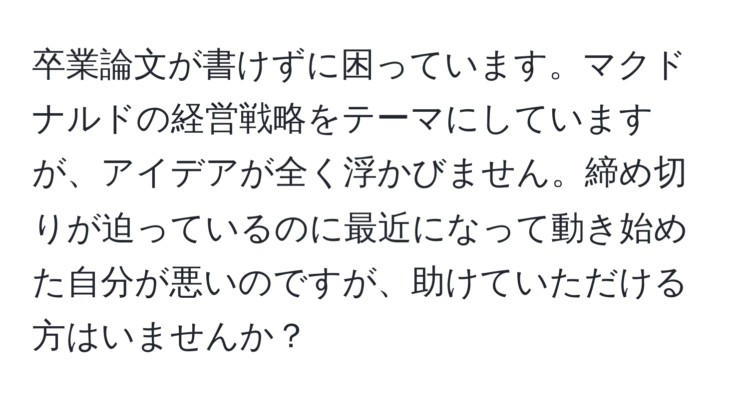 卒業論文が書けずに困っています。マクドナルドの経営戦略をテーマにしていますが、アイデアが全く浮かびません。締め切りが迫っているのに最近になって動き始めた自分が悪いのですが、助けていただける方はいませんか？