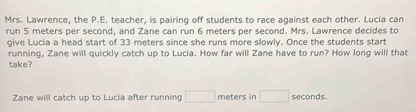 Mrs. Lawrence, the P.E. teacher, is pairing off students to race against each other. Lucia can 
run 5 meters per second, and Zane can run 6 meters per second. Mrs. Lawrence decides to 
give Lucia a head start of 33 meters since she runs more slowly. Once the students start 
running, Zane will quickly catch up to Lucia. How far will Zane have to run? How long will that 
take? 
Zane will catch up to Lucia after running □ meters in □ seconds.