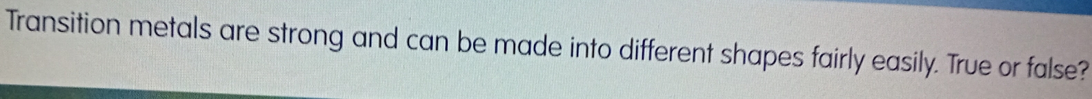 Transition metals are strong and can be made into different shapes fairly easily. True or false?