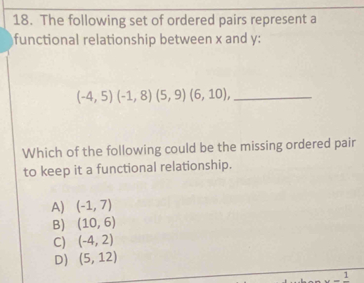 The following set of ordered pairs represent a
functional relationship between x and y :
_ (-4,5)(-1,8)(5,9)(6,10), 
Which of the following could be the missing ordered pair
to keep it a functional relationship.
A) (-1,7)
B) (10,6)
C) (-4,2)
D) (5,12)
1
1