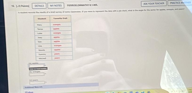DETAILS MY NOTES FIERROELEMMATH1 8.1.005. ASK YOUR TEACHER PRACTICEANOTHER
A stadent records the results of a briel survey of some classmates. If you were to represent the data with a pie chart, what is the angle for the sector for apples, erompon, and pears?
anoies
b orange
c) pears
Amlnal Naeiah
338
a