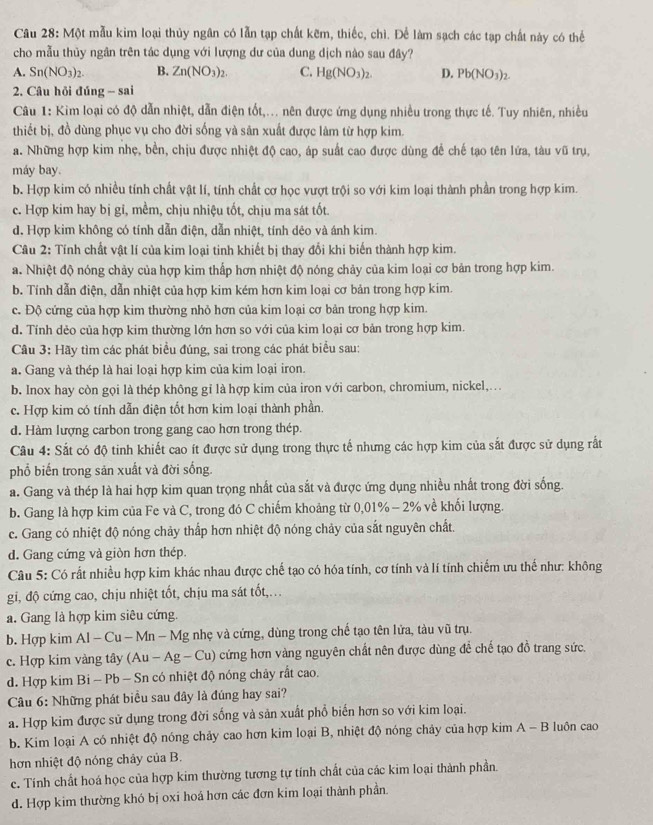 Câu 28: Một mẫu kim loại thủy ngân có lẫn tạp chất kẽm, thiếc, chì. Để làm sạch các tạp chất này có thể
cho mẫu thủy ngân trên tác dụng với lượng dư của dung dịch nào sau đây?
A. Sn(NO_3)_2. B. Zn(NO_3)_2. C. Hg(NO_3)_2. D. Pb(NO_3)_2.
2. Câu hỏi đúng - sai
Câu 1: Kim loại có độ dẫn nhiệt, dẫn điện tốt,... nên được ứng dụng nhiều trong thực tế. Tuy nhiên, nhiều
thiết bị, đồ dùng phục vụ cho đời sống và sản xuất được làm từ hợp kim.
a. Những hợp kim nhẹ, bền, chịu được nhiệt độ cao, áp suất cao được dùng để chế tạo tên lứa, tàu vũ trụ,
máy bay.
b. Hợp kim có nhiều tính chất vật lí, tính chất cơ học vượt trội so với kim loại thành phần trong hợp kim.
c. Hợp kim hay bị gi, mềm, chịu nhiệu tốt, chịu ma sát tốt.
d. Hợp kim không có tính dẫn điện, dẫn nhiệt, tính dẻo và ánh kim.
Câu 2: Tính chất vật lí của kim loại tinh khiết bị thay đổi khi biến thành hợp kim.
a. Nhiệt độ nóng chảy của hợp kim thấp hơn nhiệt độ nóng chảy của kim loại cơ bản trong hợp kim.
b. Tính dẫn điện, dẫn nhiệt của hợp kim kém hơn kim loại cơ bản trong hợp kim.
c. Độ cứng của hợp kim thường nhỏ hơn của kim loại cơ bản trong hợp kim.
d. Tính dẻo của hợp kim thường lớn hơn so với của kim loại cơ bản trong hợp kim.
Câu 3: Hãy tìm các phát biểu đúng, sai trong các phát biểu sau:
a. Gang và thép là hai loại hợp kim của kim loại iron.
b. Inox hay còn gọi là thép không gỉ là hợp kim của iron với carbon, chromium, nickel,..
c. Hợp kim có tính dẫn điện tốt hơn kim loại thành phần.
d. Hàm lượng carbon trong gang cao hơn trong thép.
Câu 4: Sắt có độ tinh khiết cao ít được sử dụng trong thực tế nhưng các hợp kim của sắt được sử dụng rất
phổ biến trong sản xuất và đời sống.
a. Gang và thép là hai hợp kim quan trọng nhất của sắt và được ứng dụng nhiều nhất trong đời sống.
b. Gang là hợp kim của Fe và C, trong đó C chiếm khoảng từ 0,01% - 2% về khối lượng.
c. Gang có nhiệt độ nóng chảy thấp hơn nhiệt độ nóng chảy của sắt nguyên chất.
d. Gang cứng và giòn hơn thép.
Câu 5: Có rất nhiều hợp kim khác nhau được chế tạo có hóa tính, cơ tính và lí tính chiếm ưu thế như: không
gi, độ cứng cao, chịu nhiệt tốt, chịu ma sát tốt,.
a. Gang là hợp kim siêu cứng.
b. Hợp kim Al - Cu - Mn - Mg nhẹ và cứng, dùng trong chế tạo tên lửa, tàu vũ trụ.
c. Hợp kim vàng tây (Au-Ag-Cu) cứng hơn vàng nguyên chất nên được dùng để chế tạo đồ trang sức.
d. Hợp kim Bi - Pb - Sn có nhiệt độ nóng chảy rất cao.
Câu 6: Những phát biểu sau đây là đúng hay sai?
a. Hợp kim được sử dụng trong đời sống và sản xuất phổ biến hơn so với kim loại.
b. Kim loại A có nhiệt độ nóng chảy cao hơn kim loại B, nhiệt độ nóng chảy của hợp kim A - B luôn cao
hơn nhiệt độ nóng chây của B.
c. Tính chất hoá học của hợp kim thường tương tự tính chất của các kim loại thành phần.
d. Hợp kim thường khó bị oxi hoá hơn các đơn kim loại thành phần.