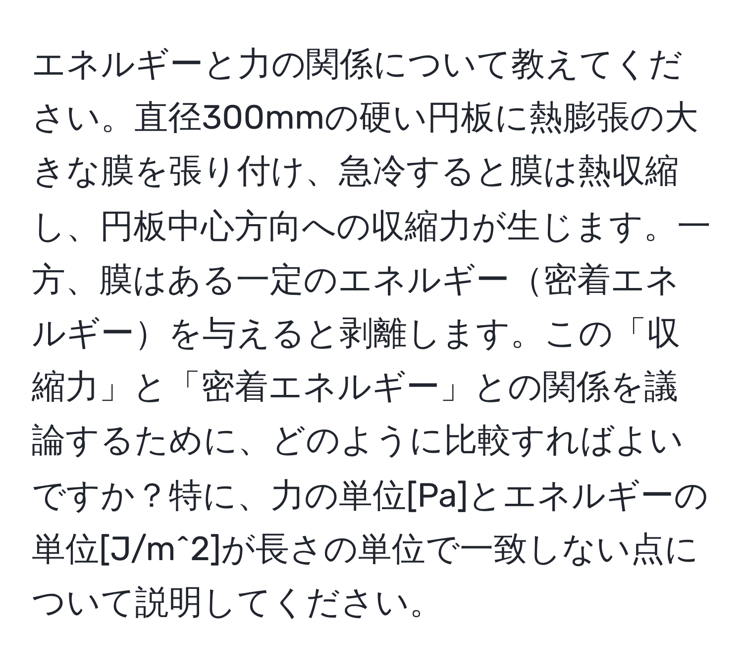 エネルギーと力の関係について教えてください。直径300mmの硬い円板に熱膨張の大きな膜を張り付け、急冷すると膜は熱収縮し、円板中心方向への収縮力が生じます。一方、膜はある一定のエネルギー密着エネルギーを与えると剥離します。この「収縮力」と「密着エネルギー」との関係を議論するために、どのように比較すればよいですか？特に、力の単位[Pa]とエネルギーの単位[J/m^2]が長さの単位で一致しない点について説明してください。