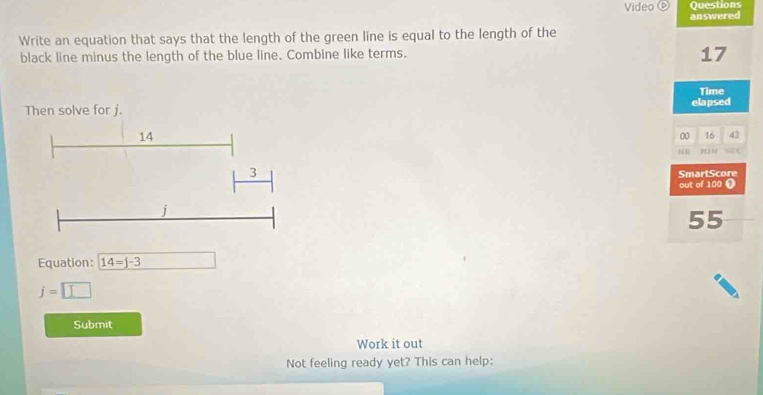 Questions 
Video answered 
Write an equation that says that the length of the green line is equal to the length of the 
black line minus the length of the blue line. Combine like terms.
17
Time 
elapsed 
00 16 43 
S C 
SmartScore 
out of 100 ❶
55
Equation: 14=j-3
j=□
Submit 
Work it out 
Not feeling ready yet? This can help: