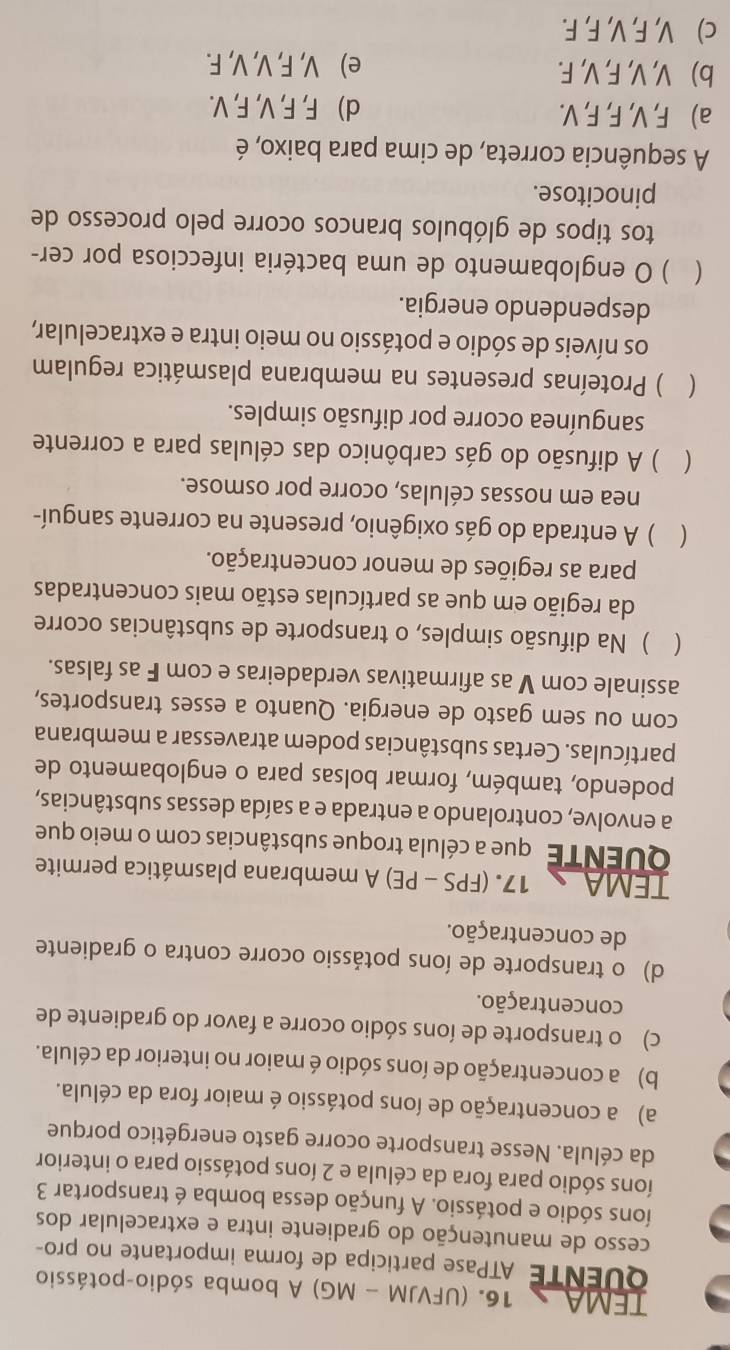 TEMA 16. (UFVJM - MG) A bomba sódio-potássio
QUENTE ATPase participa de forma importante no pro-
cesso de manutenção do gradiente intra e extracelular dos
íons sódio e potássio. A função dessa bomba é transportar 3
íons sódio para fora da célula e 2 íons potássio para o interior
da célula. Nesse transporte ocorre gasto energético porque
a) a concentração de íons potássio é maior fora da célula.
b) a concentração de íons sódio é maior no interior da célula.
c) o transporte de íons sódio ocorre a favor do gradiente de
concentração.
d) o transporte de íons potássio ocorre contra o gradiente
de concentração.
TEMA 17. (FPS - PE) A membrana plasmática permite
QUENTE que a célula troque substâncias com o meio que
a envolve, controlando a entrada e a saída dessas substâncias,
podendo, também, formar bolsas para o englobamento de
partículas. Certas substâncias podem atravessar a membrana
com ou sem gasto de energia. Quanto a esses transportes,
assinale com V as afirmativas verdadeiras e com F as falsas.
( ) Na difusão simples, o transporte de substâncias ocorre
da região em que as partículas estão mais concentradas
para as regiões de menor concentração.
( ) A entrada do gás oxigênio, presente na corrente sanguí-
nea em nossas células, ocorre por osmose.
(  ) A difusão do gás carbônico das células para a corrente
sanguínea ocorre por difusão simples.
 ) Proteínas presentes na membrana plasmática regulam
os níveis de sódio e potássio no meio intra e extracelular,
despendendo energia.
  ) O englobamento de uma bactéria infecciosa por cer-
tos tipos de glóbulos brancos ocorre pelo processo de
pinocitose.
A sequência correta, de cima para baixo, é
a) F, V, F, F, V. d) F, F, V, F, V.
b) V, V, F, V, F. e) V, F, V, V, F.
c) V, F, V, F, F.