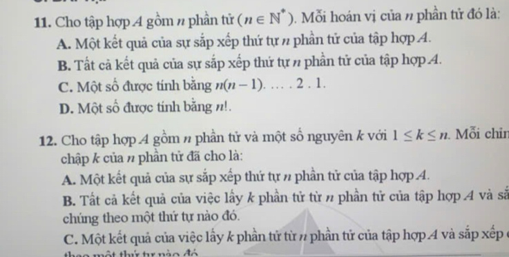 Cho tập hợp A gồm n phần tử (n∈ N^*) 0. Mỗi hoán vị của n phần tử đó là:
A. Một kết quả của sự sắp xếp thứ tự n phần tử của tập hợp A.
B. Tất cả kết quả của sự sắp xếp thứ tự n phần tử của tập hợp 4.
C. Một số được tính bằng n(n-1). ...2.1.
D. Một số được tính bằng n!.
12. Cho tập hợp 4 gồm n phần tử và một số nguyên k với 1≤ k≤ n. Mỗi chin
chập k của n phần tử đã cho là:
A. Một kết quả của sự sắp xếp thứ tự n phần tử của tập hợp 4.
B. Tất cả kết quả của việc lấy k phần tử từ n phần tử của tập hợp 4 và sắ
chúng theo một thứ tự nào đó.
C. Một kết quả của việc lấy k phần tử từ n phần tử của tập hợp 4 và sắp xếp ở
* nào đó