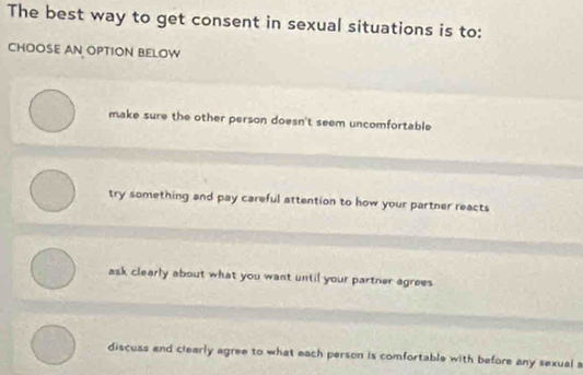 The best way to get consent in sexual situations is to:
CHOOSE AN OPTION BELOW
make sure the other person doesn't seem uncomfortable
try something and pay careful attention to how your partner reacts
ask clearly about what you want until your partner agrees
discuss and clearly agree to what each person is comfortable with before any sexual a