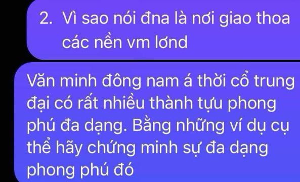 Vì sao nói đna là nơi giao thoa 
các nền vm lơnd 
Văn minh đông nam á thời cổ trung 
đại có rất nhiều thành tựu phong 
phú đa dạng. Bằng những ví dụ cụ 
thể hãy chứng minh sự đa dạng 
phong phú đó