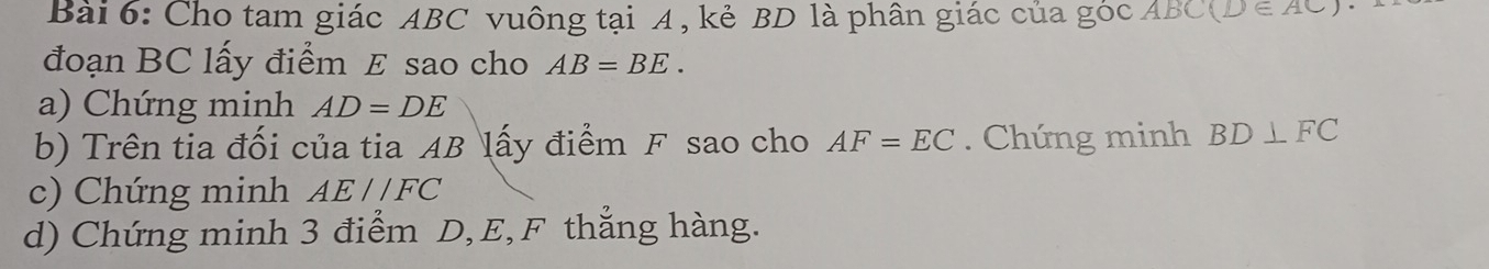 Cho tam giác ABC vuông tại A , kẻ BD là phân giác của góc ABC (D∈ AC)
đoạn BC lấy điểm E sao cho AB=BE. 
a) Chứng minh AD=DE
b) Trên tia đối của tia AB lấy điểm F sao cho AF=EC. Chứng minh BD⊥ FC
c) Chứng minh AE//FC
d) Chứng minh 3 điểm D, E, F thẳng hàng.