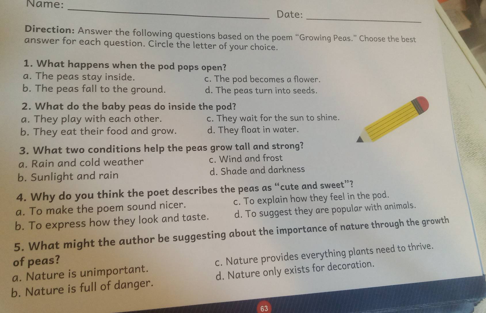 Name:
_
_
Date:
Direction: Answer the following questions based on the poem “Growing Peas.” Choose the best
answer for each question. Circle the letter of your choice.
1. What happens when the pod pops open?
a. The peas stay inside. c. The pod becomes a flower.
b. The peas fall to the ground. d. The peas turn into seeds.
2. What do the baby peas do inside the pod?
a. They play with each other. c. They wait for the sun to shine.
b. They eat their food and grow. d. They float in water.
3. What two conditions help the peas grow tall and strong?
a. Rain and cold weather c. Wind and frost
b. Sunlight and rain d. Shade and darkness
4. Why do you think the poet describes the peas as “cute and sweet”?
a. To make the poem sound nicer. c. To explain how they feel in the pod.
b. To express how they look and taste. d. To suggest they are popular with animals.
5. What might the author be suggesting about the importance of nature through the growth
of peas?
a. Nature is unimportant. c. Nature provides everything plants need to thrive.
b. Nature is full of danger. d. Nature only exists for decoration.