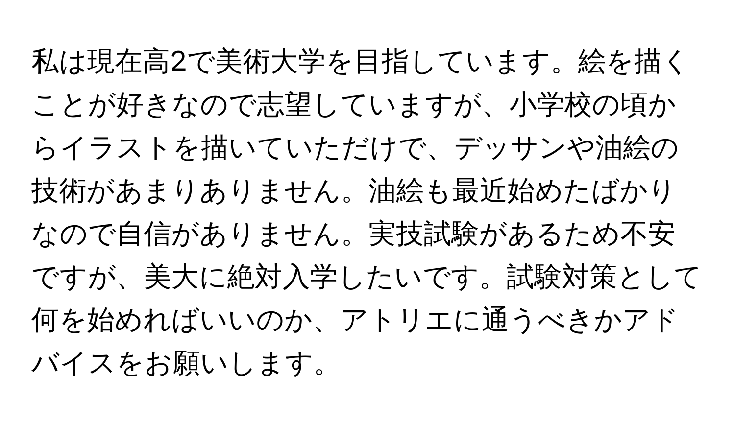 私は現在高2で美術大学を目指しています。絵を描くことが好きなので志望していますが、小学校の頃からイラストを描いていただけで、デッサンや油絵の技術があまりありません。油絵も最近始めたばかりなので自信がありません。実技試験があるため不安ですが、美大に絶対入学したいです。試験対策として何を始めればいいのか、アトリエに通うべきかアドバイスをお願いします。