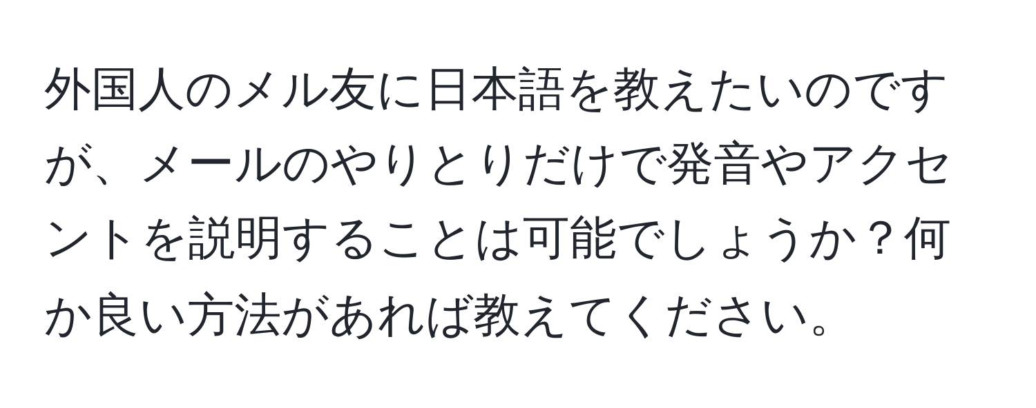 外国人のメル友に日本語を教えたいのですが、メールのやりとりだけで発音やアクセントを説明することは可能でしょうか？何か良い方法があれば教えてください。