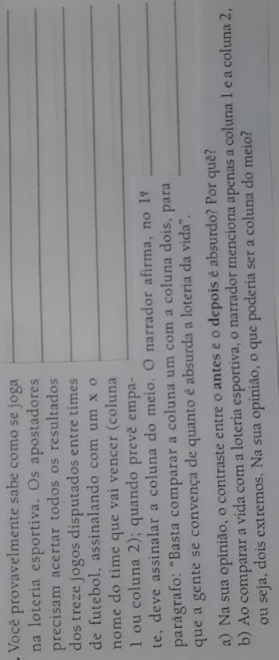 Você provavelmente sabe como se joga_ 
_ 
_ 
na loteria esportiva. Os apostadores_ 
precisam acertar todos os resultados_ 
_ 
dos treze jogos disputados entre times 
de futebol, assinalando com um x o 
nome do time que vai vencer (coluna_ 
1 ou coluna 2); quando prevê empa- 
te, deve assinalar a coluna do meio. O narrador afirma, no 1º_ 
parágrafo: “Basta comparar a coluna um com a coluna dois, para_ 
que a gente se convença de quanto é absurda a loteria da vida". 
a) Na sua opinião, o contraste entre o antes e o depois é absurdo? Por quê? 
b) Ao comparar a vida com a loteria esportiva, o narrador menciona apenas a coluna 1 e a coluna 2, 
_ 
ou seja, dois extremos. Na sua opinião, o que poderia ser a coluna do meio?