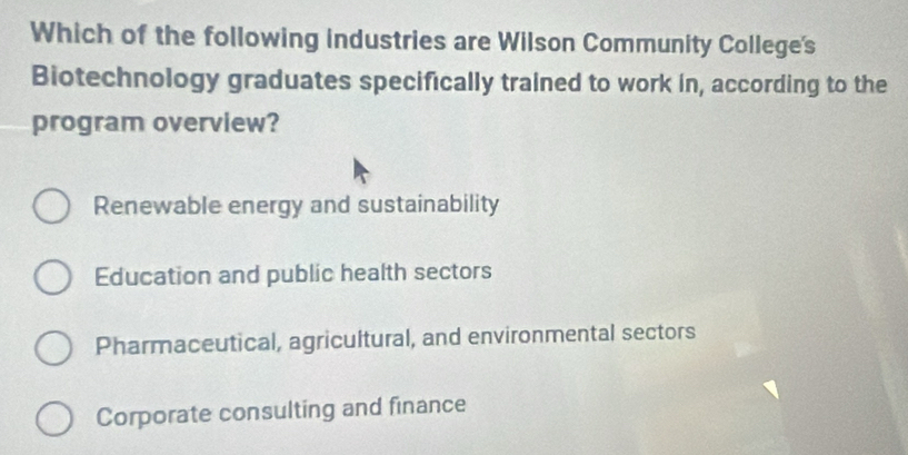 Which of the following industries are Wilson Community College's
Biotechnology graduates specifically trained to work in, according to the
program overview?
Renewable energy and sustainability
Education and public health sectors
Pharmaceutical, agricultural, and environmental sectors
Corporate consulting and finance