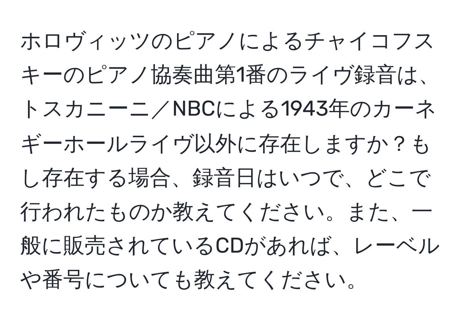 ホロヴィッツのピアノによるチャイコフスキーのピアノ協奏曲第1番のライヴ録音は、トスカニーニ／NBCによる1943年のカーネギーホールライヴ以外に存在しますか？もし存在する場合、録音日はいつで、どこで行われたものか教えてください。また、一般に販売されているCDがあれば、レーベルや番号についても教えてください。