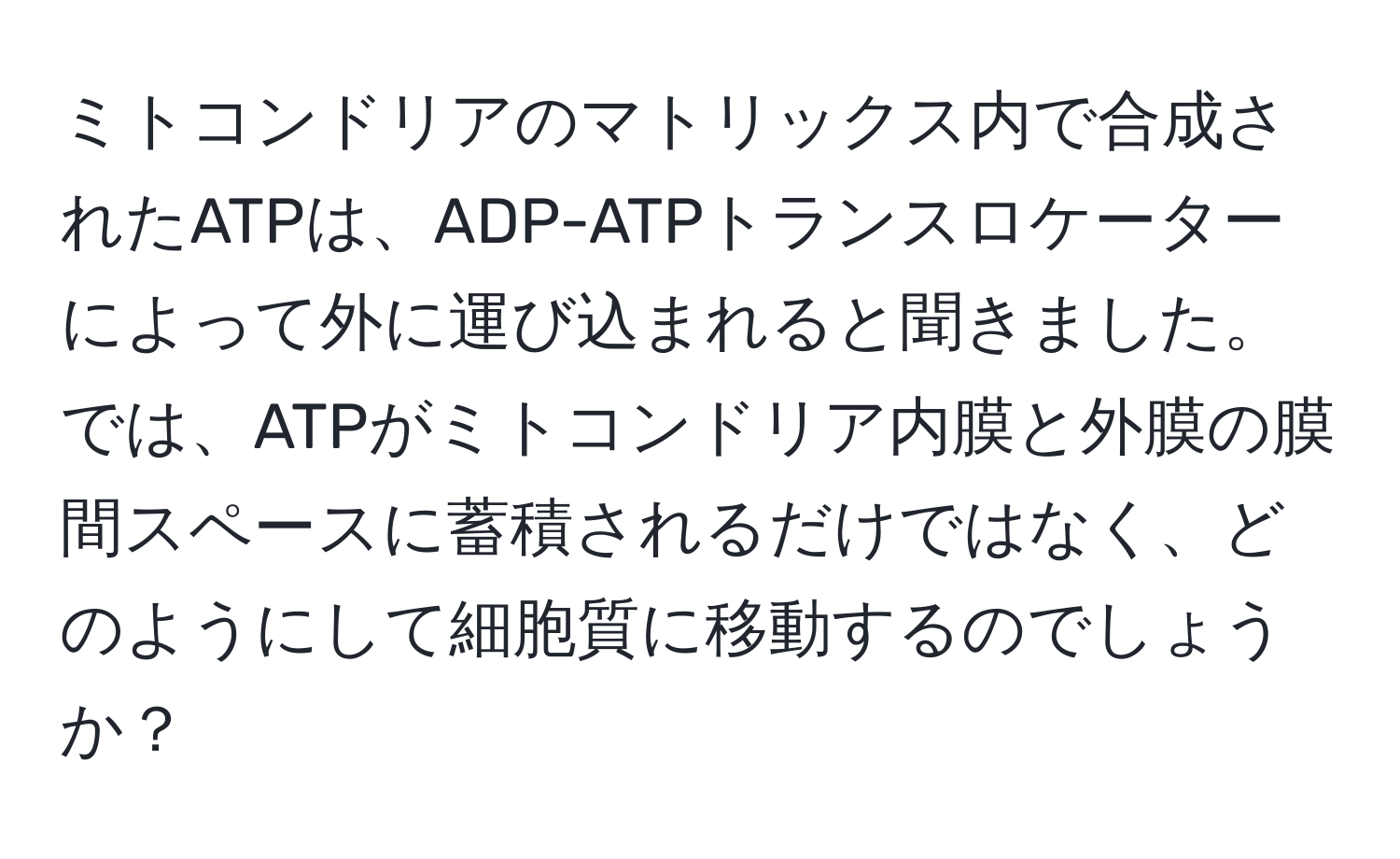 ミトコンドリアのマトリックス内で合成されたATPは、ADP-ATPトランスロケーターによって外に運び込まれると聞きました。では、ATPがミトコンドリア内膜と外膜の膜間スペースに蓄積されるだけではなく、どのようにして細胞質に移動するのでしょうか？