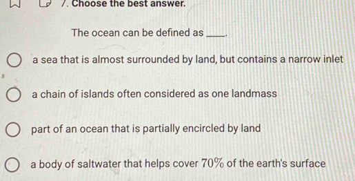 Choose the best answer.
The ocean can be defined as _.
a sea that is almost surrounded by land, but contains a narrow inlet
a chain of islands often considered as one landmass
part of an ocean that is partially encircled by land
a body of saltwater that helps cover 70% of the earth's surface