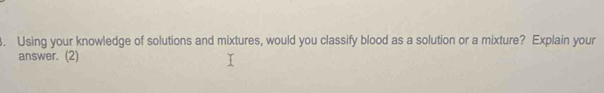 Using your knowledge of solutions and mixtures, would you classify blood as a solution or a mixture? Explain your 
answer. (2)