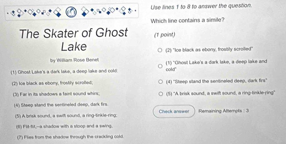 Use lines 1 to 8 to answer the question. 
Which line contains a simile? 
The Skater of Ghost (1 point) 
Lake 
(2) "Ice black as ebony, frostily scrolled" 
by William Rose Benet 
(1) "Ghost Lake's a dark lake, a deep lake and 
(1) Ghost Lake's a dark lake, a deep lake and cold: cold" 
(2) Ice black as ebony, frostily scrolled; (4) "Steep stand the sentineled deep, dark firs" 
(3) Far in its shadows a faint sound whirs; (5) "A brisk sound, a swift sound, a ring-tinkle-ring" 
(4) Steep stand the sentineled deep, dark firs. 
Check answer Remaining Attempts : 3 
(5) A brisk sound, a swift sound, a ring-tinkle-ring; 
(6) Flit-flit,--a shadow with a stoop and a swing, 
(7) Flies from the shadow through the crackling cold.