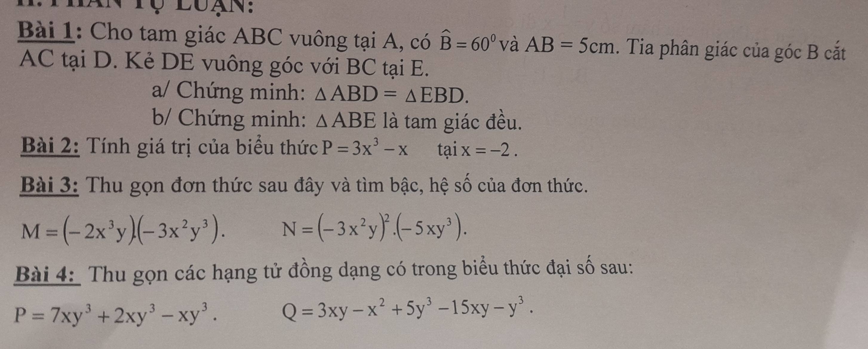 an tộ luạn: 
Bài 1: Cho tam giác ABC vuông tại A, có hat B=60° và AB=5cm. Tia phân giác của góc B cắt
AC tại D. Kẻ DE vuông góc với BC tại E. 
a/ Chứng minh: △ ABD=△ EBD. 
b/ Chứng minh: △ ABE là tam giác đều. 
Bài 2: Tính giá trị của biểu thức P=3x^3-x tại x=-2. 
Bài 3: Thu gọn đơn thức sau đây và tìm bậc, hệ số của đơn thức.
M=(-2x^3y)· (-3x^2y^3).
N=(-3x^2y)^2· (-5xy^3). 
Bài 4: Thu gọn các hạng tử đồng dạng có trong biểu thức đại số sau:
P=7xy^3+2xy^3-xy^3.
Q=3xy-x^2+5y^3-15xy-y^3.