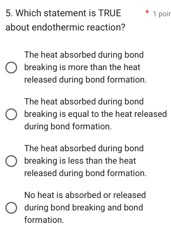 Which statement is TRUE 1 poir
about endothermic reaction?
The heat absorbed during bond
breaking is more than the heat
released during bond formation.
The heat absorbed during bond
breaking is equal to the heat released
during bond formation.
The heat absorbed during bond
breaking is less than the heat
released during bond formation.
No heat is absorbed or released
during bond breaking and bond
formation.