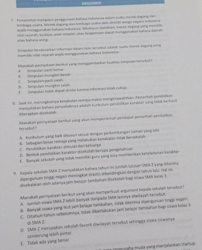 ARGUMEN
7. Pemerintah mengatur penggunaan bahasa Indonesia dalam suatu merek dagang dan
lembaga usaha. Merek dagang dan lembaga usaha oleh dimiliki warga negara indonesia
wajib menggunakan bahasa Indonesia. Meskipun demikian, merek dagang yang memiliki
nilai sejarah, budaya, adat-istiadat, atau keagamaan dapat menggunakan bahasa daerah
atau bahasa asing.
Simpulan berdasarkan informasi dalam teks tersebut adalah suatu merek dagang yang
memiliki nilai sejarah wajib menggunakan bahasa Indonesia.
Manakah pernyataan berikut yang menggambarkan kualitas simpulan tersebut?
A. Simpulan pasti benar
B Simpulan mungkin benar
C. Simpulan pasti salah
D. Simpulan mungkin salah.
E Simpulan tidak dapat dinilai karena informasi tidak cukup.
8. Saat ini, meningkatnya kenakalan remaja makin mengkhawatirkan. Pemerhati pendidikan
menyatakan bahwa penyebabnya adalah kurikulum pendidikan karakter yang tidak berhasil
diterapkan disekolah.
Manakah pernyataan berikut yang akan memperlemah pendapat pemerhati pendidikan
tersebut?
A. Kurikulum yang baik disusun sesuai dengan perkembangan zaman yang ada
B. Sebagian besar remaja yang melakukan kenakalan tidak bersekolah
C. Pendidikan karakter dimulai dari keluarga
D. Bentuk pendidikan karakter disekolah berupa pengetahuan
E. Banyak sekolah yang tidak memiliki guru yang bisa memberikan keteladanan karakter
9. Kepala sekolah SMA Z menyatakan bahwa tahun ini jumlah lulusan SMA Z yang diterima
diperguruan tinggi negeri meningkat drastis dibandingkan dengan tahun lalu. Ha! ini
disebabkan oleh adanya jam belajar tambahan disekolah bagi siswa SMA kelas 3.
Manakah pernyataan berikut yang akan memperkuat argument kepala sekolah tersebut?
A. Jumlah siswa SMA Z lebih banyak daripada SMA lainnya diwilayah tersebut.
B. Banyak siswa yang ikut jam belajar tambahan, tidak diterima diperguruan tinggi negeri
C. Ditahun-tahun sebelumnya, tidak diberlakukan jam belajar tambahan bagi siswa kelas 3
di SMA Z.
D. SMA Z merupakan sekolah favorit diwilayah tersebut sehingga siswa-siswanya
cenderung lebih pintar.
E. Tidak ada yang benar
r neneusaha muda yang menjalankan startup .