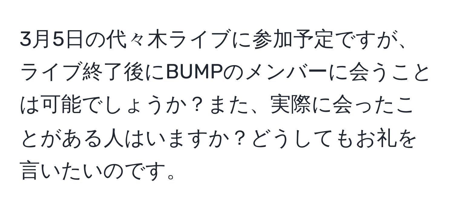 3月5日の代々木ライブに参加予定ですが、ライブ終了後にBUMPのメンバーに会うことは可能でしょうか？また、実際に会ったことがある人はいますか？どうしてもお礼を言いたいのです。