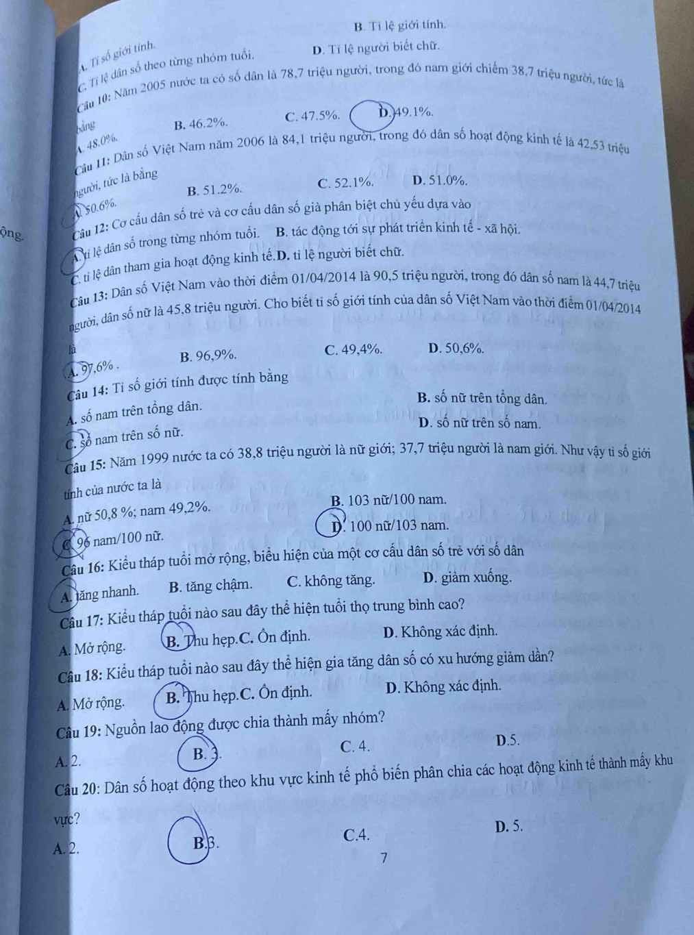 B. Tỉ lệ giới tính.
Tỉ số giới tính.
C. Tỉ lệ dân số theo từng nhóm tuổi. D. Tỉ lệ người biết chữ.
Cầu 10: Năm 2005 nước ta có số dân là 78,7 triệu người, trong đó nam giới chiếm 38,7 triệu người, tức là
Bằng B. 46.2%. C. 47.5%. D.49.1%.
4. 48.0%.
Câu 11: Dân số Việt Nam năm 2006 là 84,1 triệu người, trong đó dân số hoạt động kinh tế là 42,53 triệu
người, tức là bằng
B. 51.2%. C. 52.1%. D. 51.0%.. 50.6%.
ộng  Câu 12: Cơ cấu dân số trẻ và cơ cấu dân số già phân biệt chú yếu dựa vào
A ti lệ dân số trong từng nhóm tuổi. B. tác động tới sự phát triển kinh tế - xã hội.
C. ti lệ dân tham gia hoạt động kinh tế.D. tỉ lệ người biết chữ.
Câu 13: Dân số Việt Nam vào thời điểm 01/04/2014 là 90,5 triệu người, trong đó dân số nam là 44,7 triệu
người, dân số nữ là 45,8 triệu người. Cho biết tỉ số giới tính của dân số Việt Nam vào thời điểm 01/04/2014
là C. 49,4%. D. 50,6%.
B. 96,9%.
A. 97,6% .
Câu 14: Tỉ số giới tính được tính bằng
B. số nữ trên tổng dân.
A. số nam trên tổng dân.
D. số nữ trên số nam.
C. Số nam trên số nữ.
Câu 15: Năm 1999 nước ta có 38,8 triệu người là nữ giới; 37,7 triệu người là nam giới. Như vậy tỉ số giới
tính của nước ta là
A. nữ 50,8 %; nam 49,2%.
B. 103 nữ/100 nam.
D. 100 nữ/103 nam.
C 96 nam/100 nữ.
Câu 16: Kiểu tháp tuổi mở rộng, biểu hiện của một cơ cấu dân số trẻ với số dân
A. ăng nhanh. B. tăng chậm. C. không tăng. D. giảm xuống.
Câu 17: Kiểu tháp tuổi nào sau đây thể hiện tuổi thọ trung bình cao?
A. Mở rộng. B. Thu hẹp.C. Ổn định.
D. Không xác định.
Câu 18: Kiểu tháp tuổi nào sau đây thể hiện gia tăng dân số có xu hướng giảm dần?
A. Mở rộng. B. Thu hẹp.C. Ôn định. D. Không xác định.
Câu 19: Nguồn lao động được chia thành mấy nhóm?
A. 2.
B. ).
C. 4. D.5.
Câu 20: Dân số hoạt động theo khu vực kinh tế phổ biến phân chia các hoạt động kinh tế thành mấy khu
vực? D. 5.
A. 2. Bβ.
C.4.
1