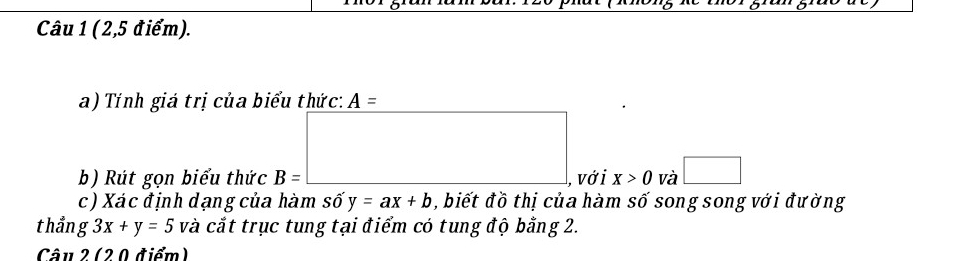 (2,5 điểm). 
a) Tính giá trị của biểu thức: A=
b) Rút gọn biểu thức B=□ , vớ i x>0 và □ 
c) Xác định dạng của hàm số y=ax+b , biết đồ thị của hàm số song song với đường 
thẳng 3x+y=5 và cắt trục tung tại điểm có tung độ bằng 2. 
Câu 2 (20 điểm)