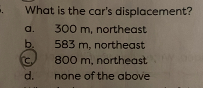 What is the car's displacement?
a. 300 m, northeast
b. 583 m, northeast
c. 800 m, northeast
d. none of the above