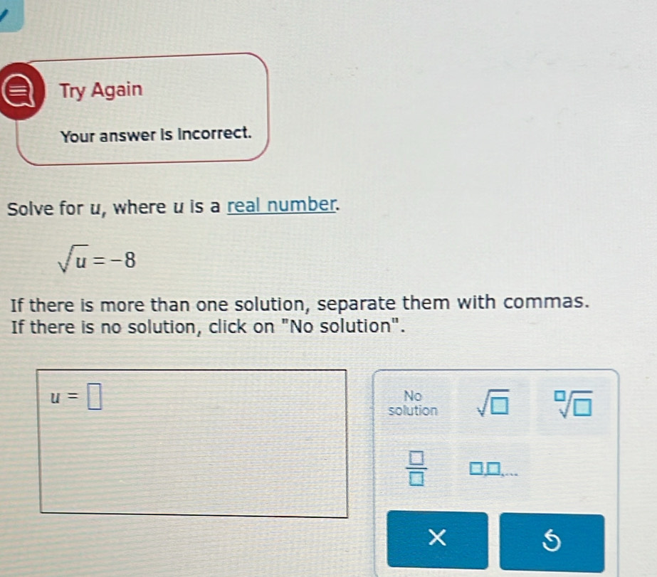 Try Again
Your answer is incorrect.
Solve for u, where u is a real number.
sqrt(u)=-8
If there is more than one solution, separate them with commas.
If there is no solution, click on "No solution".
u=□
No
solution sqrt(□ ) sqrt[□](□ )
 □ /□  