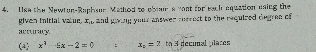 Use the Newton-Raphson Method to obtain a root for each equation using the 
given initial value, x_0 , and giving your answer correct to the required degree of 
accuracy. 
(a) x^3-5x-2=0 : x_0=2 , to 3 decimal places