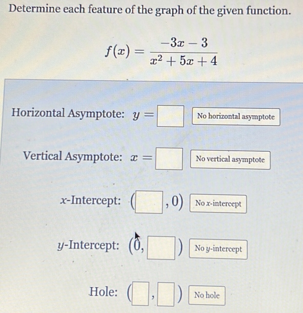 Determine each feature of the graph of the given function.
f(x)= (-3x-3)/x^2+5x+4 
Horizontal Asymptote: y=□ No horizontal asymptote 
Vertical Asymptote: x=□ No vertical asymptote 
x-Intercept: (□ ,0) No x-intercept 
y-Intercept: 1 frac 1 No y-intercept 

Hole: □ 
, No hole